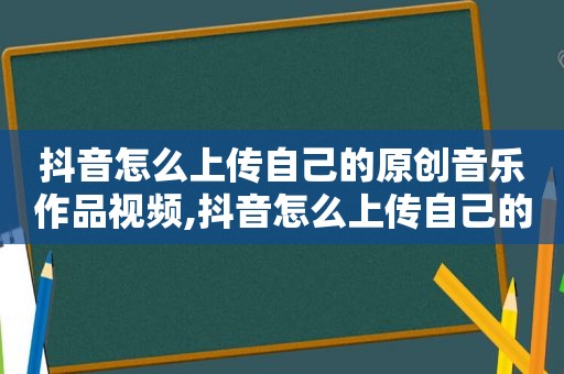 抖音怎么上传自己的原创音乐作品视频,抖音怎么上传自己的原创音乐作品教程