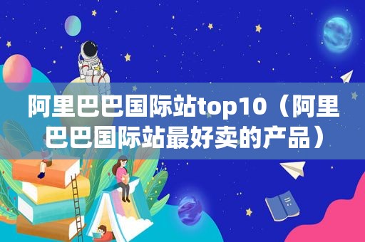 阿里巴巴国际站top10（阿里巴巴国际站最好卖的产品）