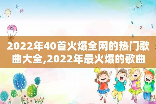 2022年40首火爆全网的热门歌曲大全,2022年最火爆的歌曲