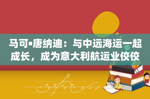 马可•唐纳迪：与中远海运一起成长，成为意大利航运业佼佼者 | 老外讲故事·海外员工看中国（26）