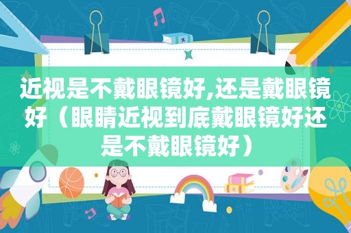 近视是不戴眼镜好,还是戴眼镜好（眼睛近视到底戴眼镜好还是不戴眼镜好）