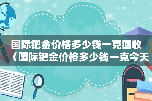 国际钯金价格多少钱一克回收（国际钯金价格多少钱一克今天）