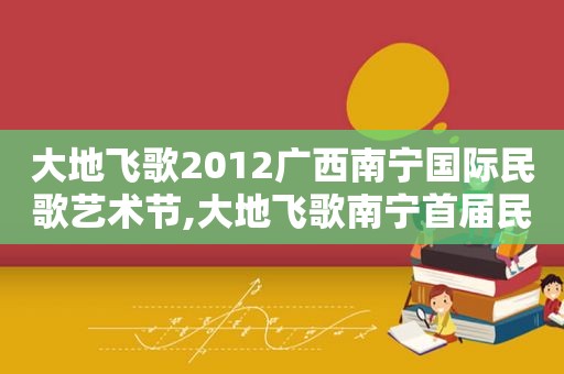 大地飞歌2012广西南宁国际民歌艺术节,大地飞歌南宁首届民歌艺术节