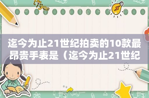 迄今为止21世纪拍卖的10款最昂贵手表是（迄今为止21世纪拍卖的10款最昂贵手表是什么）