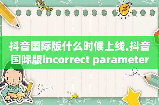 抖音国际版什么时候上线,抖音国际版incorrect parameters