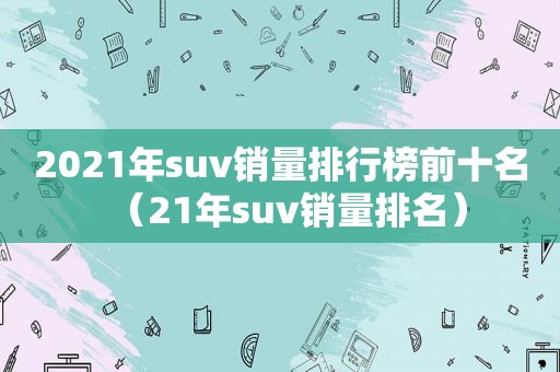 2021年suv销量排行榜前十名（21年suv销量排名）