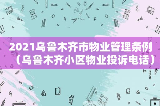 2021乌鲁木齐市物业管理条例（乌鲁木齐小区物业投诉电话）