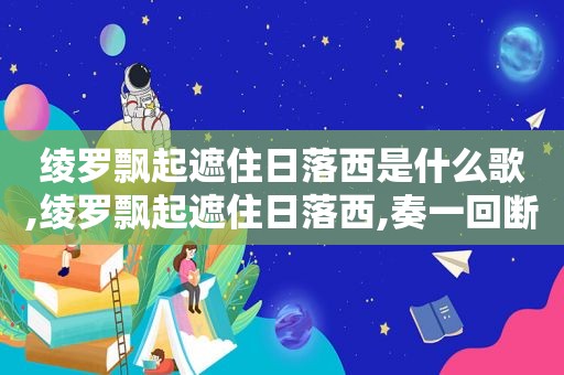 绫罗飘起遮住日落西是什么歌,绫罗飘起遮住日落西,奏一回断肠的古曲