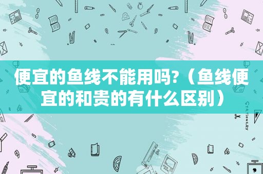 便宜的鱼线不能用吗?（鱼线便宜的和贵的有什么区别）