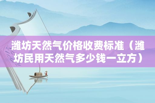 潍坊天然气价格收费标准（潍坊民用天然气多少钱一立方）