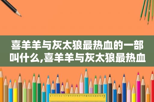 喜羊羊与灰太狼最热血的一部叫什么,喜羊羊与灰太狼最热血的一集