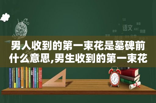 男人收到的第一束花是墓碑前什么意思,男生收到的第一束花是在墓碑前