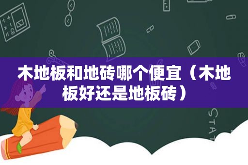 木地板和地砖哪个便宜（木地板好还是地板砖）