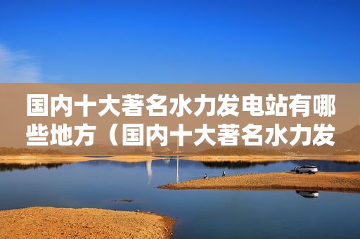 国内十大著名水力发电站有哪些地方（国内十大著名水力发电站有哪些城市）