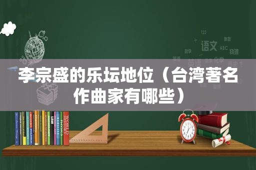 李宗盛的乐坛地位（台湾著名作曲家有哪些）