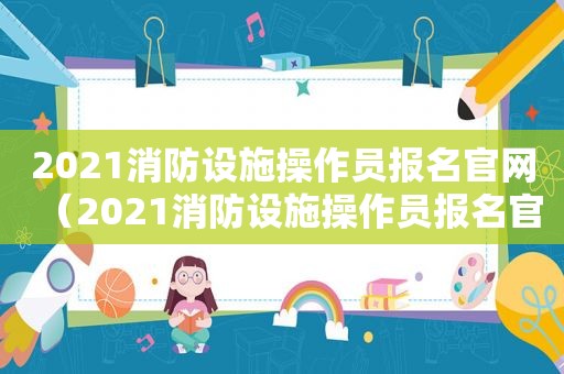 2021消防设施操作员报名官网（2021消防设施操作员报名官网查询）