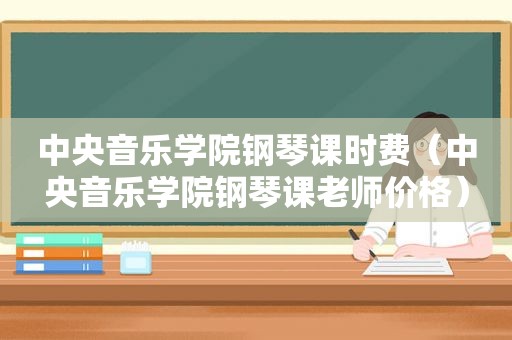 中央音乐学院钢琴课时费（中央音乐学院钢琴课老师价格）