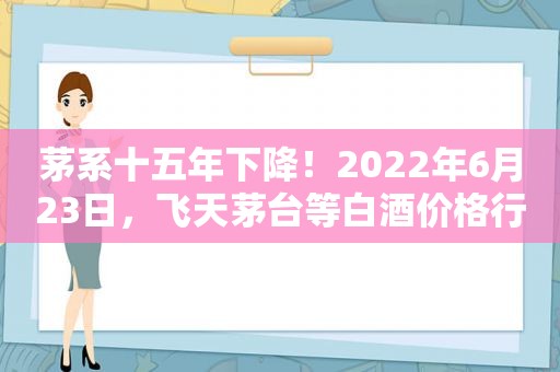 茅系十五年下降！2022年6月23日，飞天茅台等白酒价格行情表