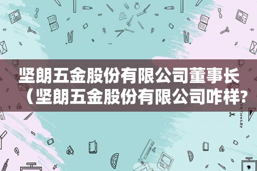 坚朗五金股份有限公司董事长（坚朗五金股份有限公司咋样?）