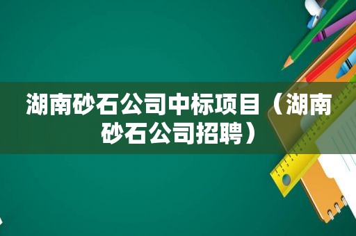 湖南砂石公司中标项目（湖南砂石公司招聘）