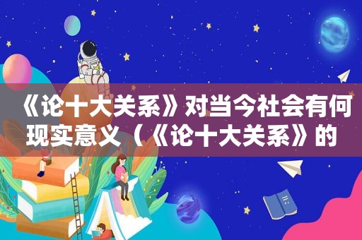 《论十大关系》对当今社会有何现实意义（《论十大关系》的历史地位和当代价值是什么 百度知道）