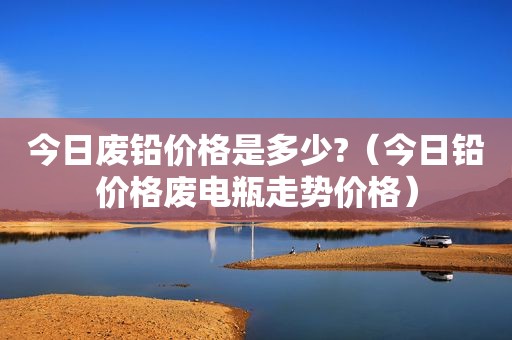 今日废铅价格是多少?（今日铅价格废电瓶走势价格）