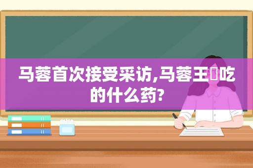 马蓉首次接受采访,马蓉王喆吃的什么药?