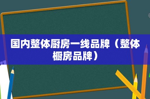 国内整体厨房一线品牌（整体橱房品牌）