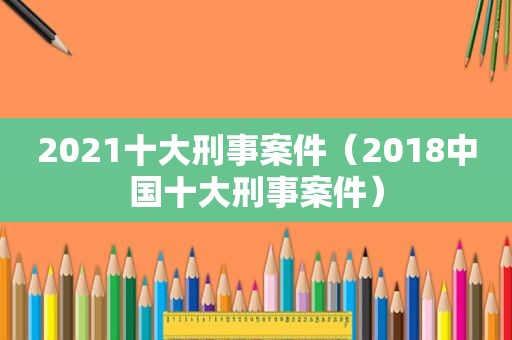 2021十大刑事案件（2018中国十大刑事案件）