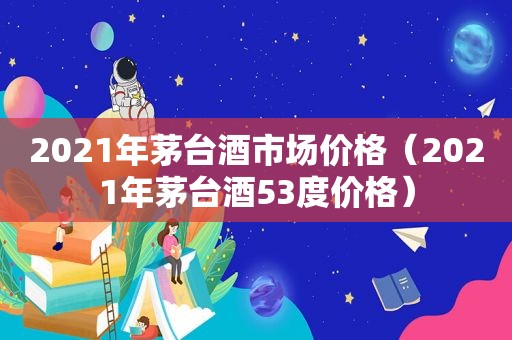 2021年茅台酒市场价格（2021年茅台酒53度价格）