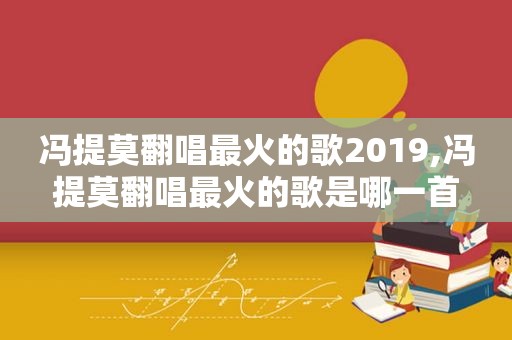 冯提莫翻唱最火的歌2019,冯提莫翻唱最火的歌是哪一首