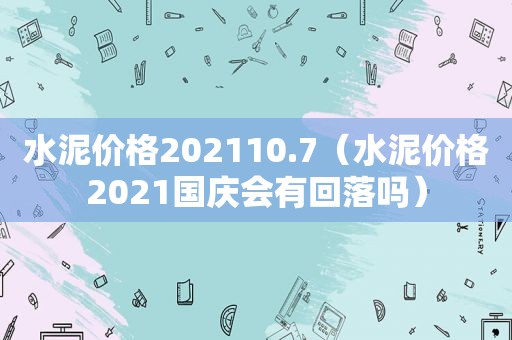 水泥价格202110.7（水泥价格2021国庆会有回落吗）