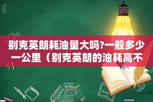 别克英朗耗油量大吗?一般多少一公里（别克英朗的油耗高不高）