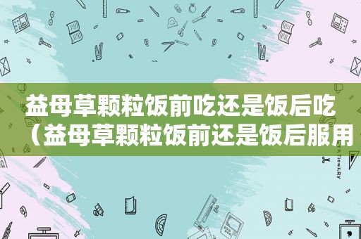 益母草颗粒饭前吃还是饭后吃（益母草颗粒饭前还是饭后服用）