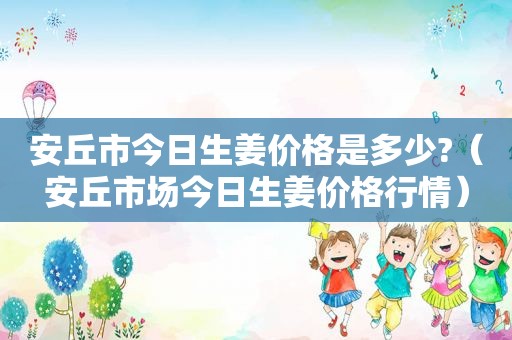 安丘市今日生姜价格是多少?（安丘市场今日生姜价格行情）