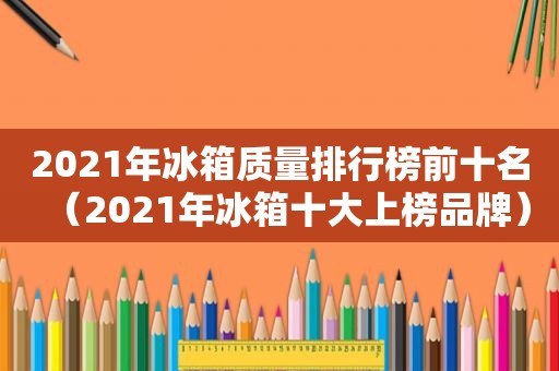 2021年冰箱质量排行榜前十名（2021年冰箱十大上榜品牌）