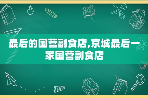 最后的国营副食店,京城最后一家国营副食店