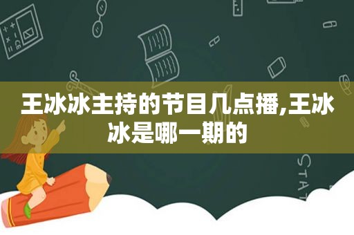 王冰冰主持的节目几点播,王冰冰是哪一期的