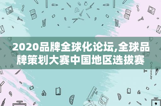 2020品牌全球化论坛,全球品牌策划大赛中国地区选拔赛