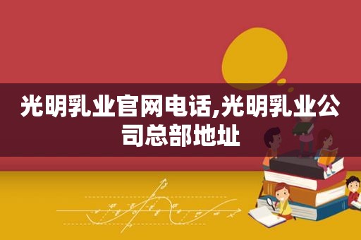 光明乳业官网电话,光明乳业公司总部地址