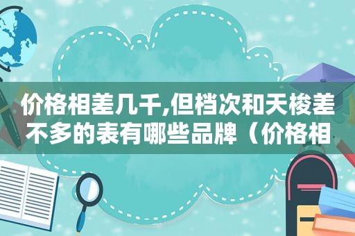 价格相差几千,但档次和天梭差不多的表有哪些品牌（价格相差几千,但档次和天梭差不多的表有哪些牌子）