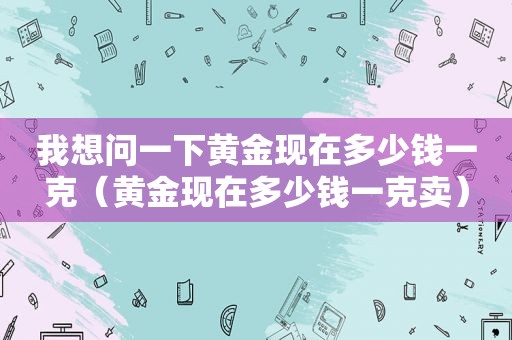 我想问一下黄金现在多少钱一克（黄金现在多少钱一克卖）