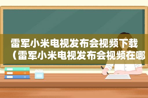 雷军小米电视发布会视频下载（雷军小米电视发布会视频在哪看）