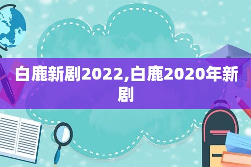 白鹿新剧2022,白鹿2020年新剧