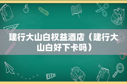 建行大山白权益酒店（建行大山白好下卡吗）