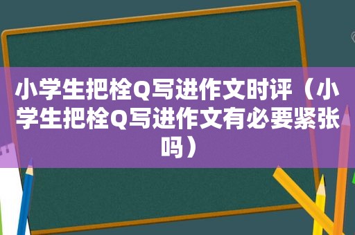 小学生把栓Q写进作文时评（小学生把栓Q写进作文有必要紧张吗）