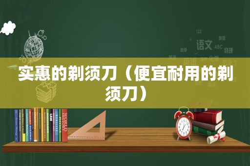 实惠的剃须刀（便宜耐用的剃须刀）