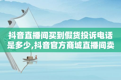 抖音直播间买到假货投诉电话是多少,抖音官方商城直播间卖假货