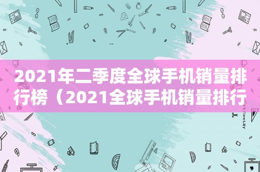 2021年二季度全球手机销量排行榜（2021全球手机销量排行第一）