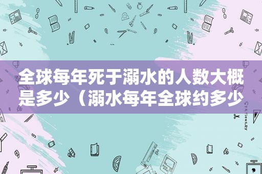 全球每年死于溺水的人数大概是多少（溺水每年全球约多少万人死于非故意溺水）